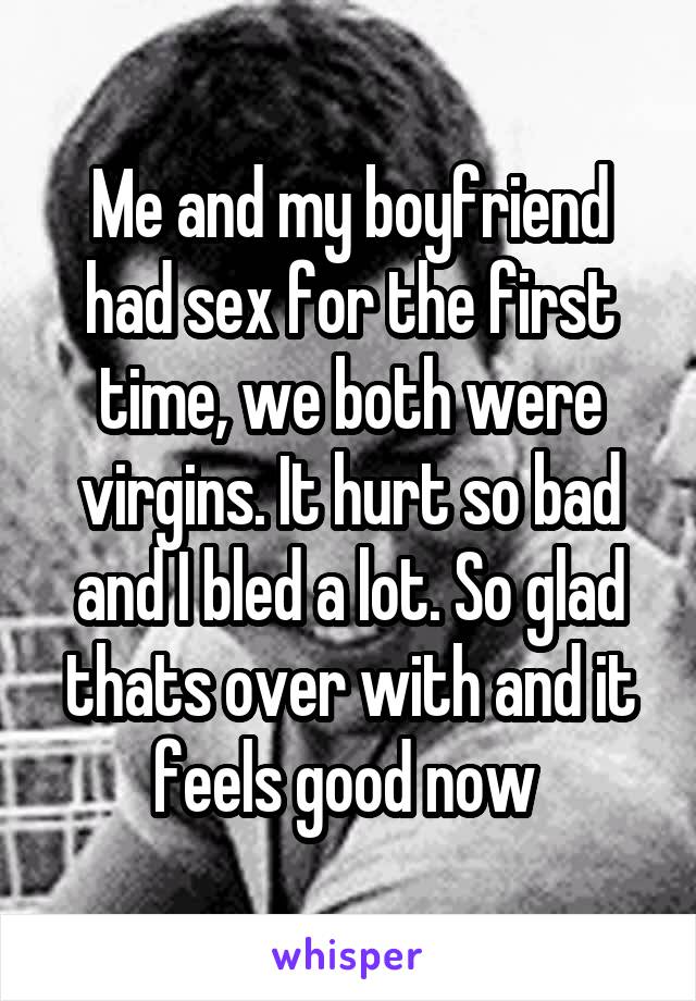 Me and my boyfriend had sex for the first time, we both were virgins. It hurt so bad and I bled a lot. So glad thats over with and it feels good now 