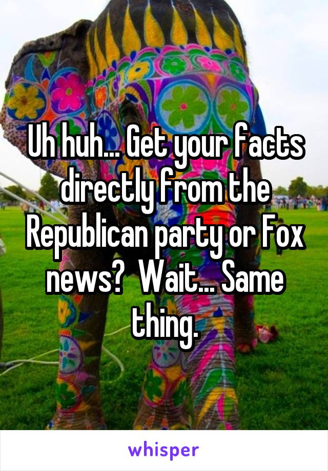 Uh huh... Get your facts directly from the Republican party or Fox news?  Wait... Same thing.