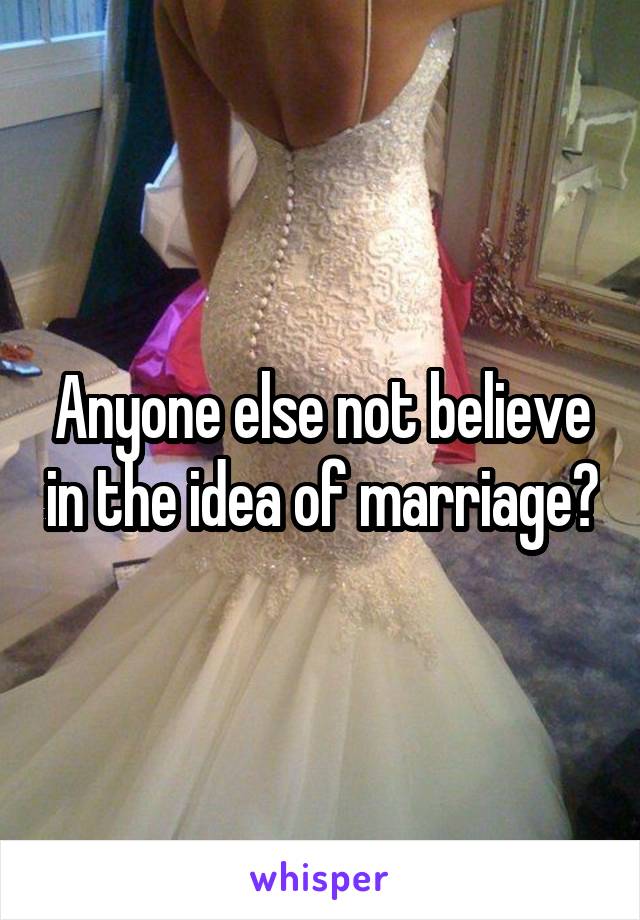 Anyone else not believe in the idea of marriage?