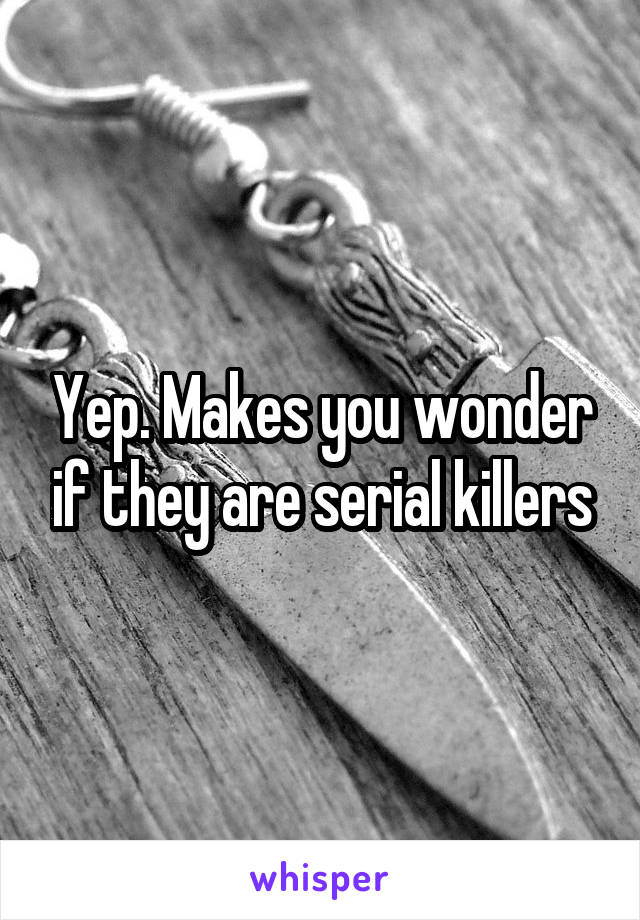 Yep. Makes you wonder if they are serial killers