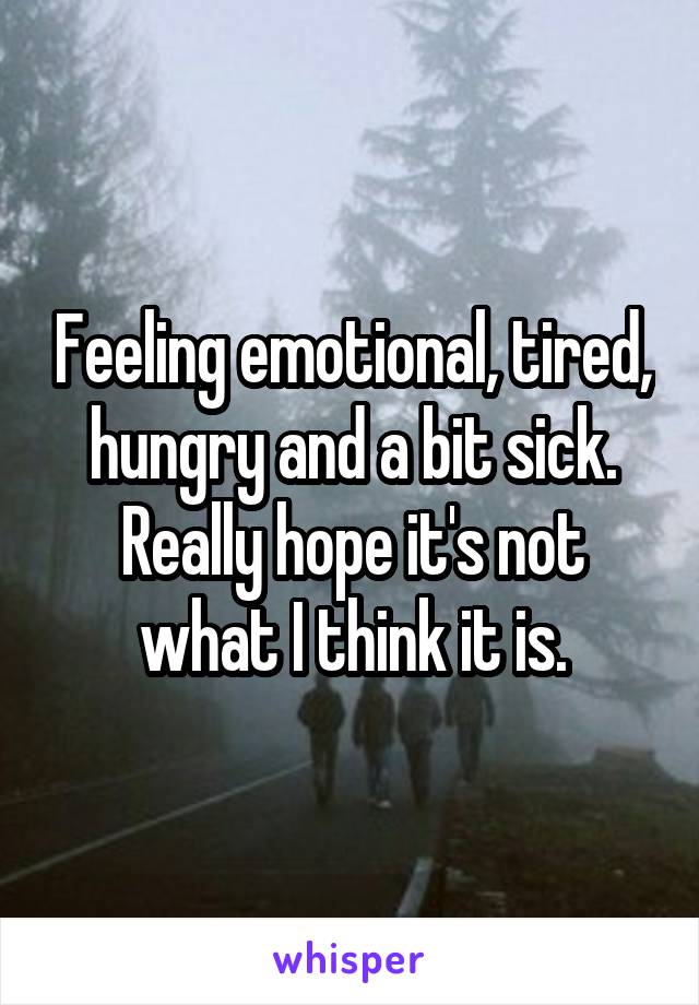 Feeling emotional, tired, hungry and a bit sick. Really hope it's not what I think it is.