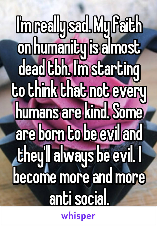 I'm really sad. My faith on humanity is almost dead tbh. I'm starting to think that not every humans are kind. Some are born to be evil and they'll always be evil. I become more and more anti social.