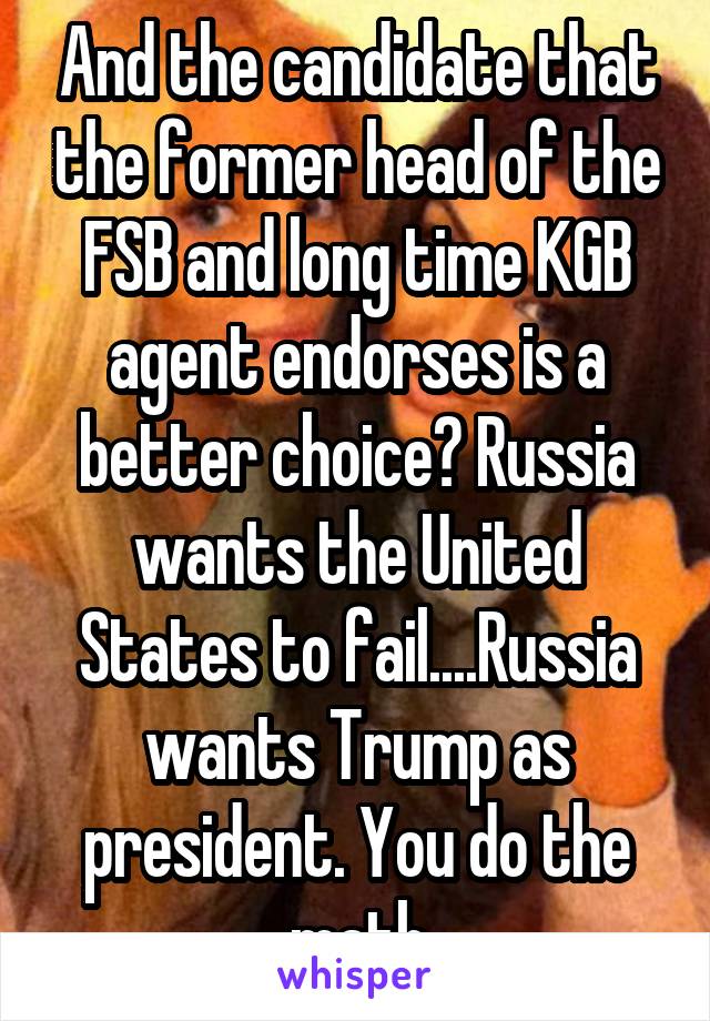 And the candidate that the former head of the FSB and long time KGB agent endorses is a better choice? Russia wants the United States to fail....Russia wants Trump as president. You do the math