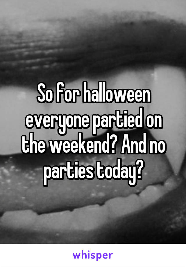 So for halloween everyone partied on the weekend? And no parties today?