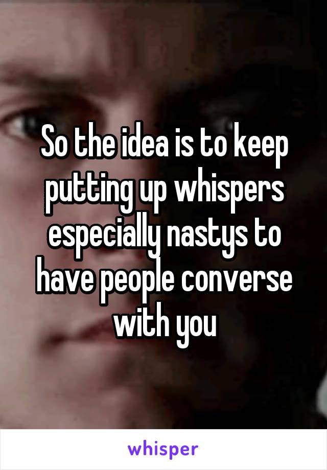 So the idea is to keep putting up whispers especially nastys to have people converse with you