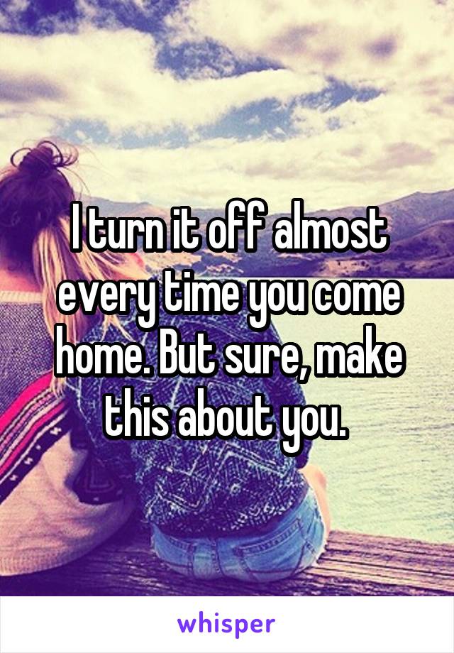 I turn it off almost every time you come home. But sure, make this about you. 