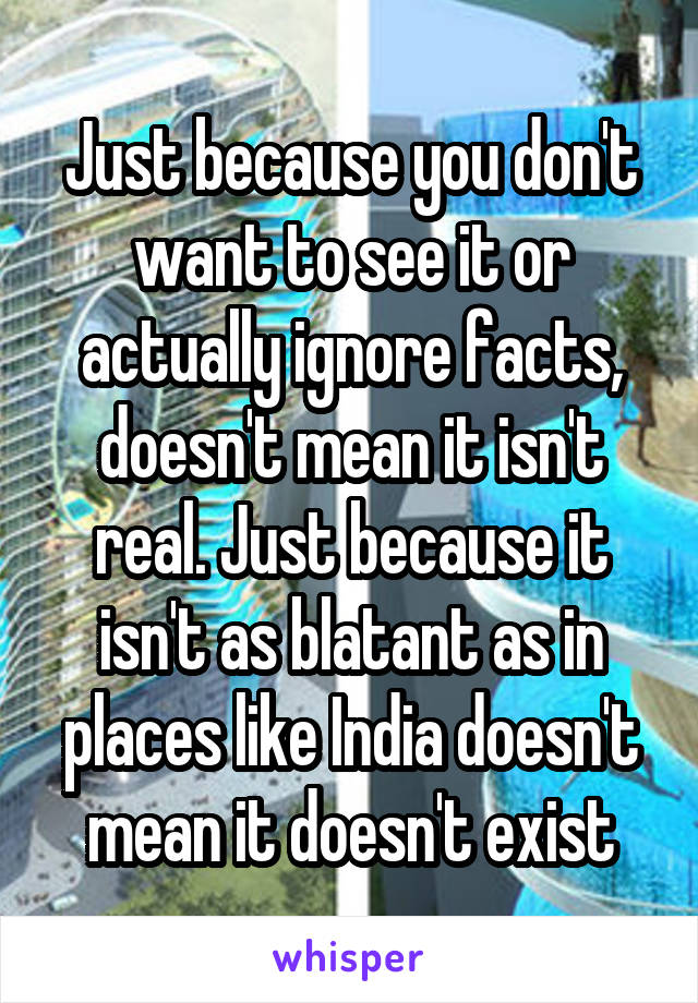 Just because you don't want to see it or actually ignore facts, doesn't mean it isn't real. Just because it isn't as blatant as in places like India doesn't mean it doesn't exist