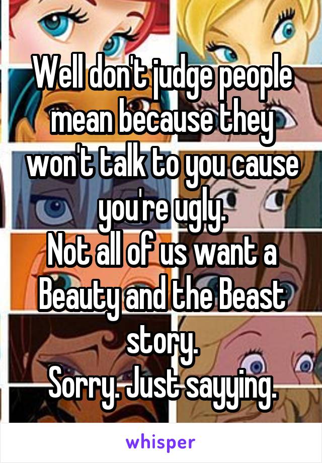 Well don't judge people mean because they won't talk to you cause you're ugly.
Not all of us want a Beauty and the Beast story.
Sorry. Just sayying.