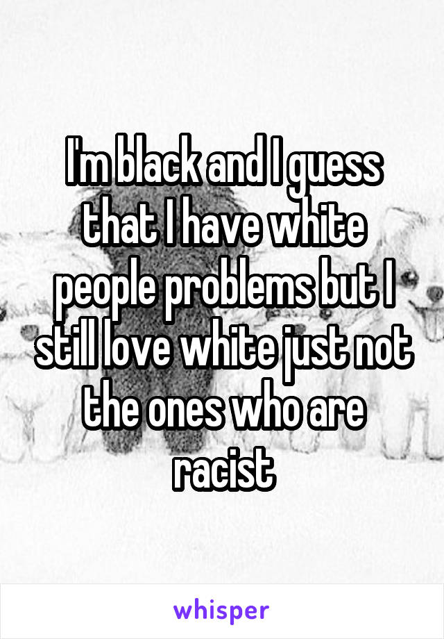 I'm black and I guess that I have white people problems but I still love white just not the ones who are racist