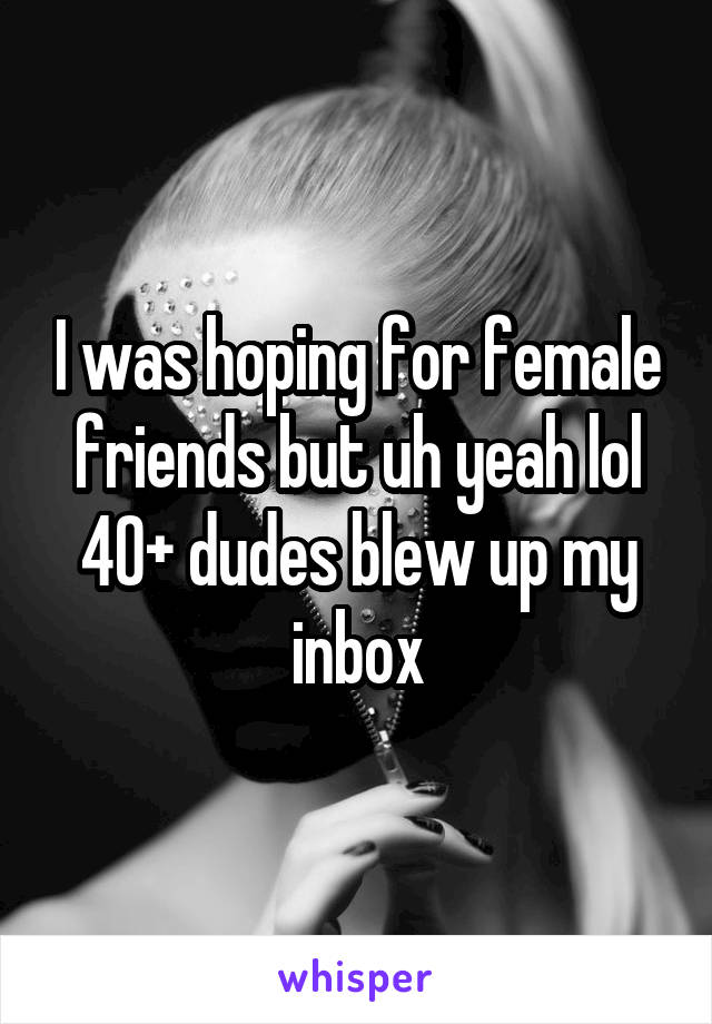 I was hoping for female friends but uh yeah lol 40+ dudes blew up my inbox