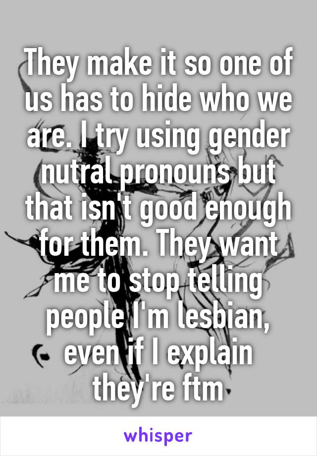 They make it so one of us has to hide who we are. I try using gender nutral pronouns but that isn't good enough for them. They want me to stop telling people I'm lesbian, even if I explain they're ftm