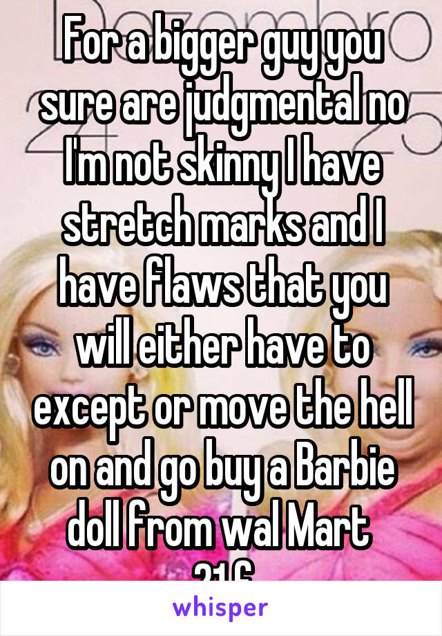 For a bigger guy you sure are judgmental no I'm not skinny I have stretch marks and I have flaws that you will either have to except or move the hell on and go buy a Barbie doll from wal Mart 
21 f