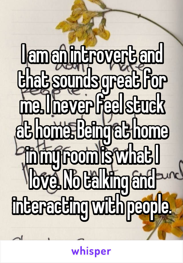 I am an introvert and that sounds great for me. I never feel stuck at home. Being at home in my room is what I love. No talking and interacting with people.