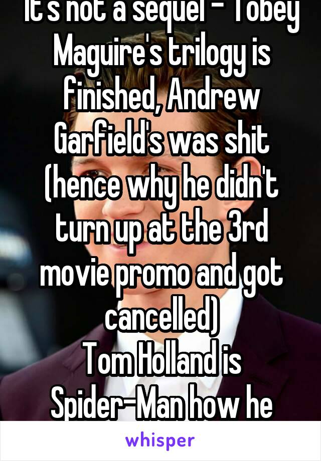 It's not a sequel - Tobey Maguire's trilogy is finished, Andrew Garfield's was shit (hence why he didn't turn up at the 3rd movie promo and got cancelled)
Tom Holland is Spider-Man how he should be