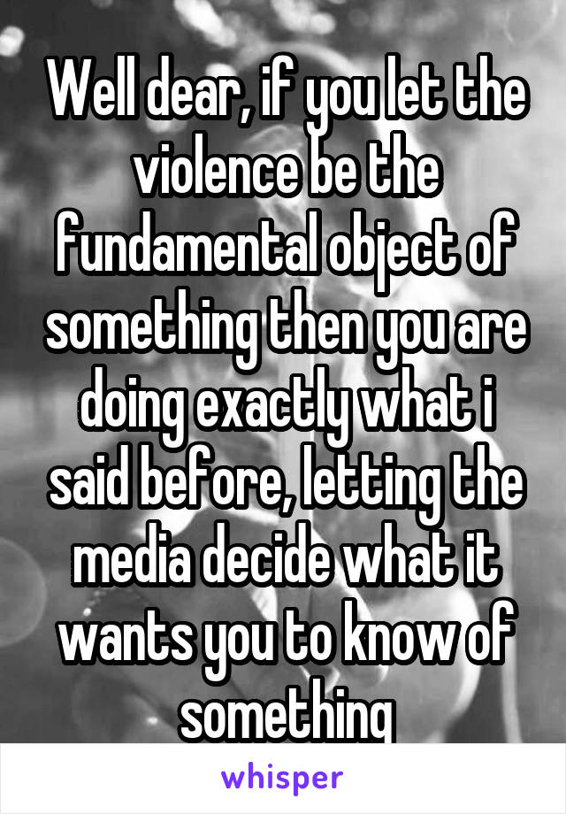 Well dear, if you let the violence be the fundamental object of something then you are doing exactly what i said before, letting the media decide what it wants you to know of something