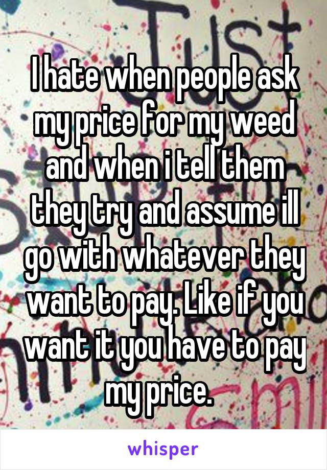 I hate when people ask my price for my weed and when i tell them they try and assume ill go with whatever they want to pay. Like if you want it you have to pay my price.  