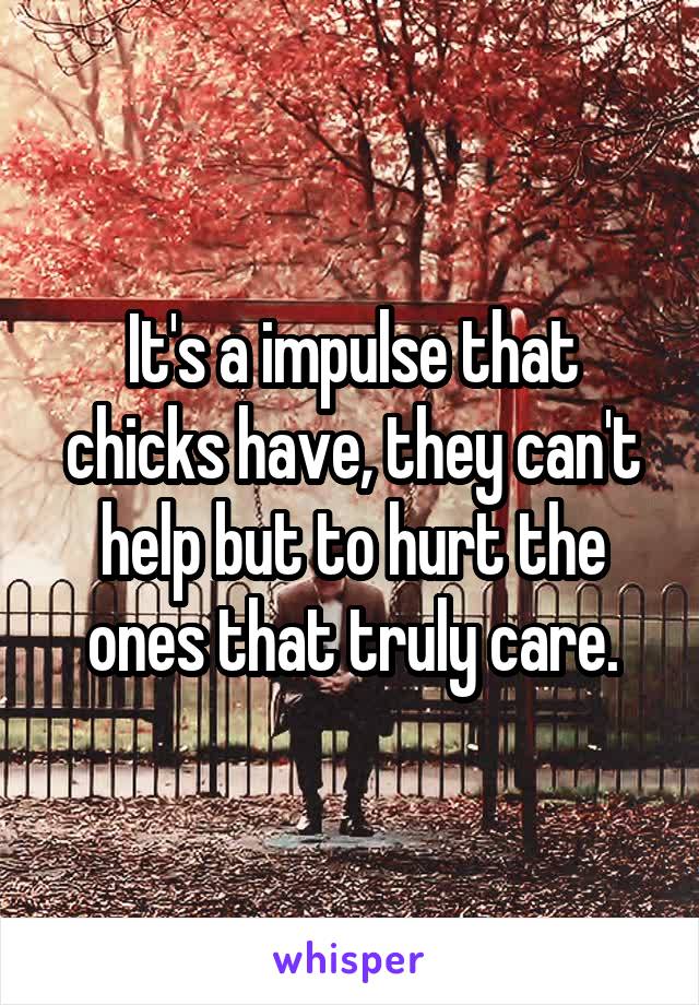 It's a impulse that chicks have, they can't help but to hurt the ones that truly care.