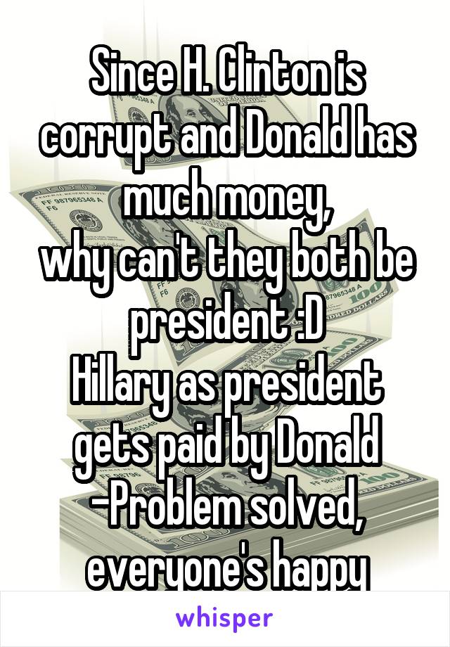 Since H. Clinton is corrupt and Donald has much money,
why can't they both be president :D
Hillary as president gets paid by Donald
-Problem solved,
everyone's happy