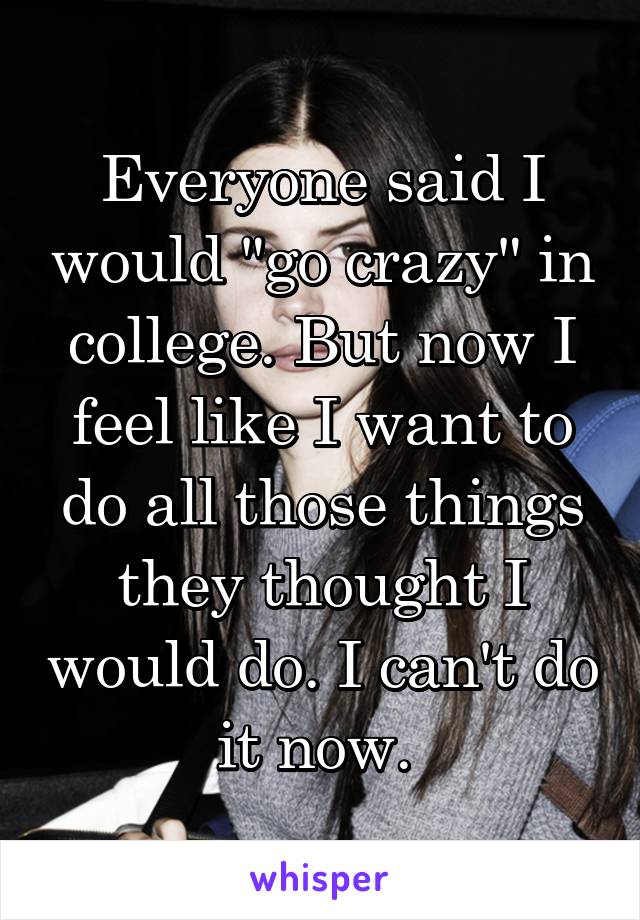 Everyone said I would "go crazy" in college. But now I feel like I want to do all those things they thought I would do. I can't do it now. 