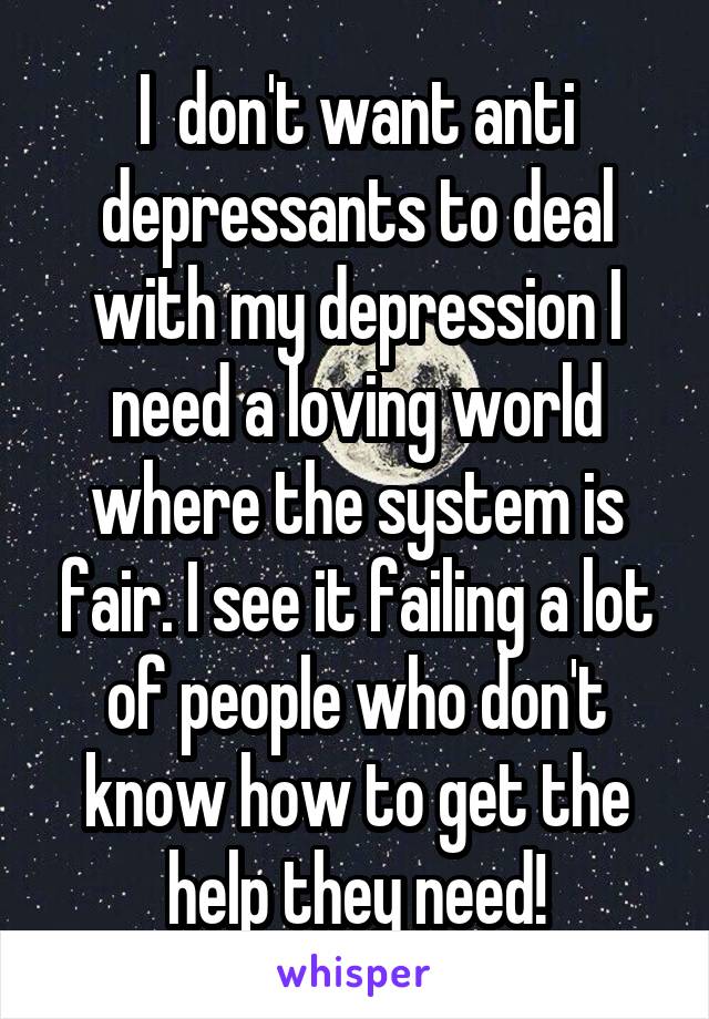 I  don't want anti depressants to deal with my depression I need a loving world where the system is fair. I see it failing a lot of people who don't know how to get the help they need!