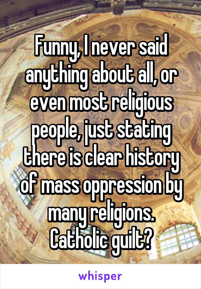 Funny, I never said anything about all, or even most religious people, just stating there is clear history of mass oppression by many religions.
Catholic guilt?