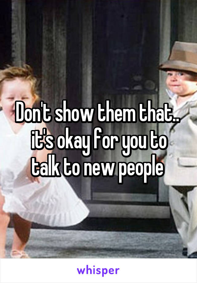 Don't show them that.. 
it's okay for you to talk to new people 