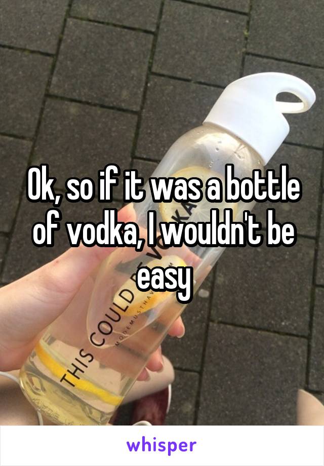 Ok, so if it was a bottle of vodka, I wouldn't be easy