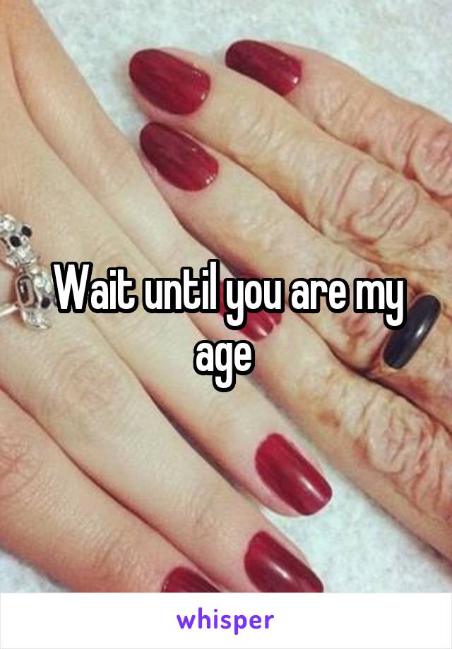Wait until you are my age 