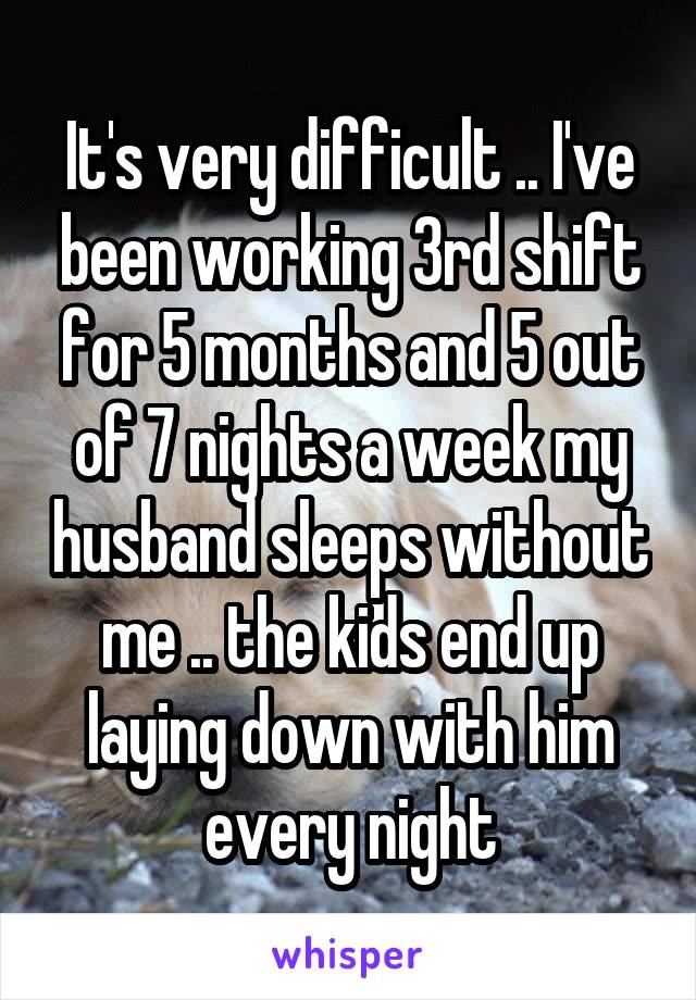 It's very difficult .. I've been working 3rd shift for 5 months and 5 out of 7 nights a week my husband sleeps without me .. the kids end up laying down with him every night