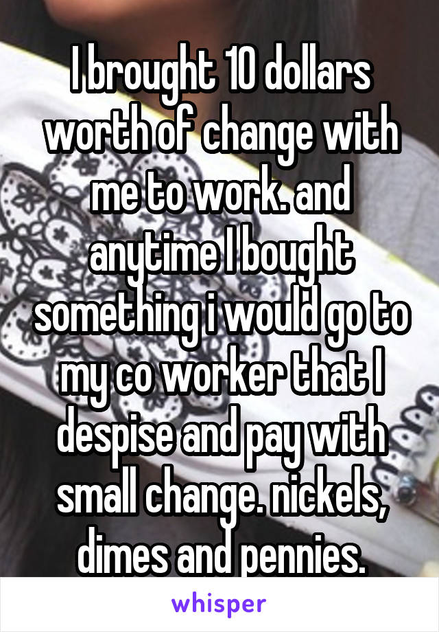 I brought 10 dollars worth of change with me to work. and anytime I bought something i would go to my co worker that I despise and pay with small change. nickels, dimes and pennies.