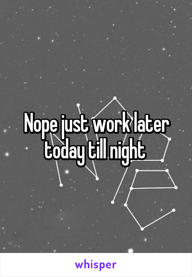 Nope just work later today till night 