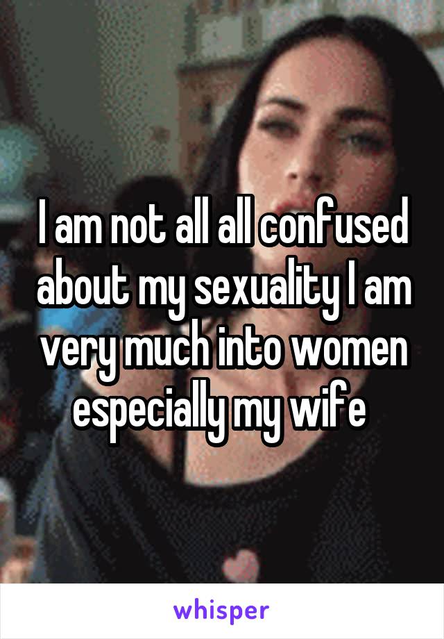 I am not all all confused about my sexuality I am very much into women especially my wife 