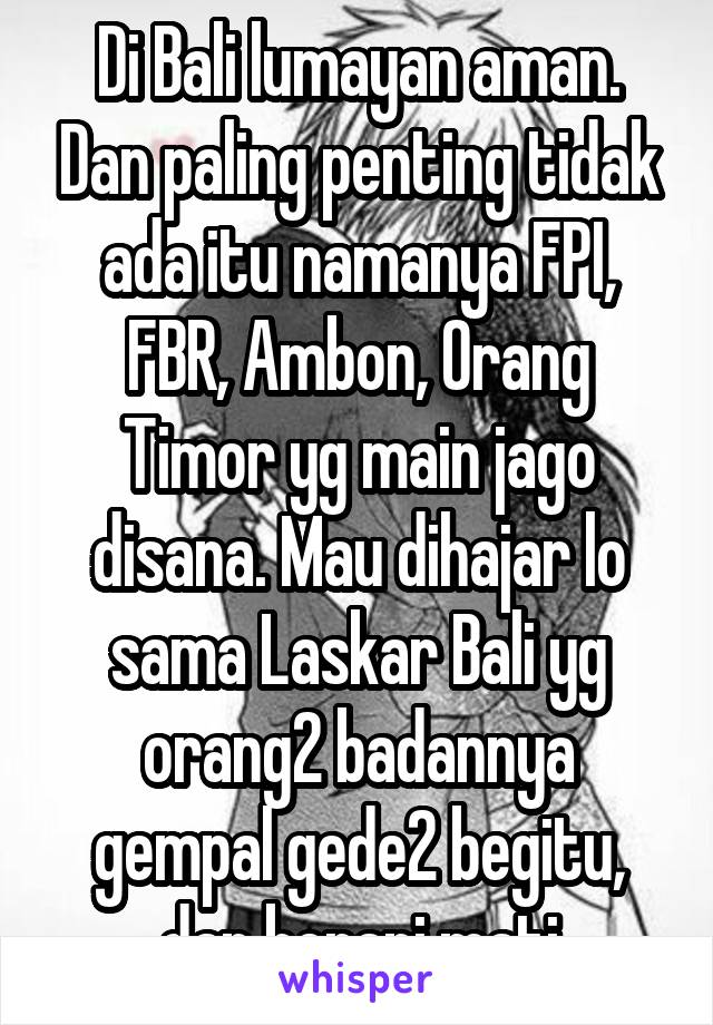 Di Bali lumayan aman. Dan paling penting tidak ada itu namanya FPI, FBR, Ambon, Orang Timor yg main jago disana. Mau dihajar lo sama Laskar Bali yg orang2 badannya gempal gede2 begitu, dan berani mati