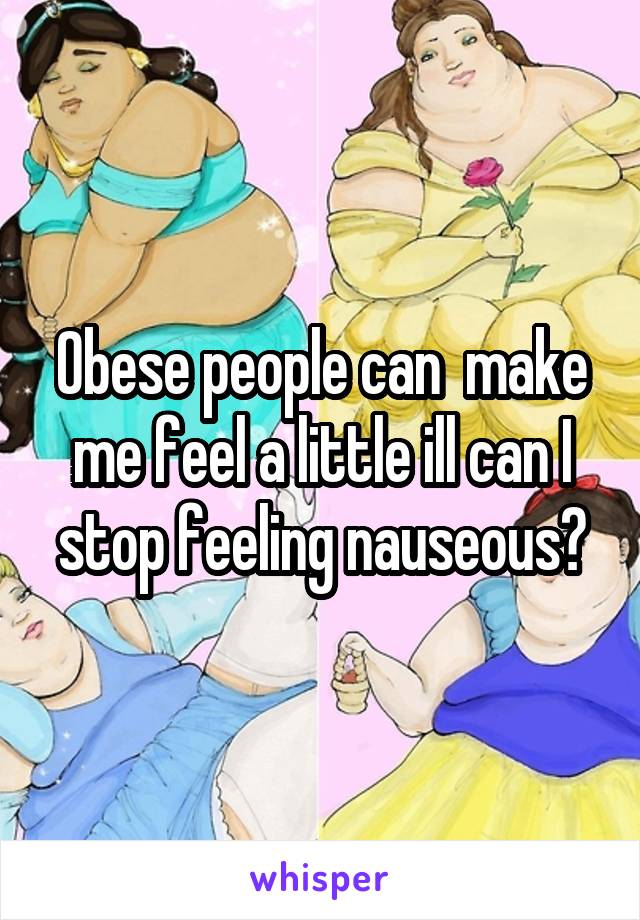 Obese people can  make me feel a little ill can I stop feeling nauseous?