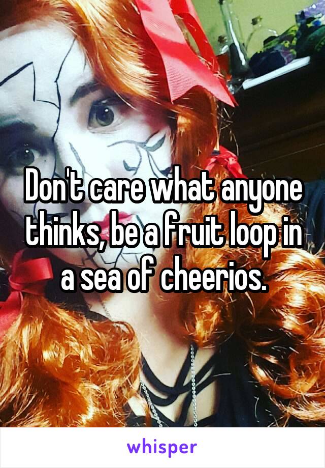 Don't care what anyone thinks, be a fruit loop in a sea of cheerios.