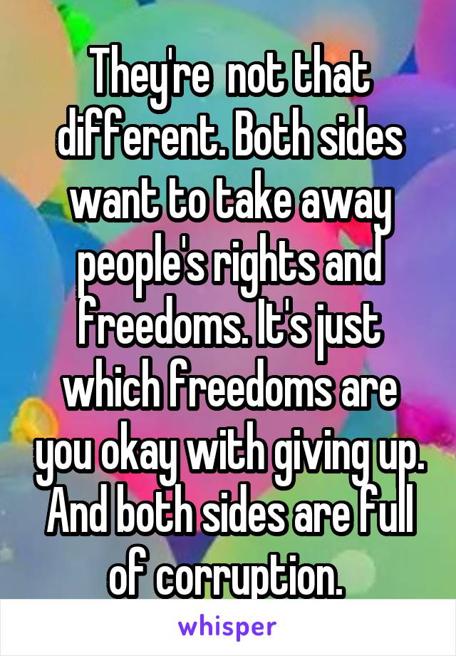 They're  not that different. Both sides want to take away people's rights and freedoms. It's just which freedoms are you okay with giving up. And both sides are full of corruption. 