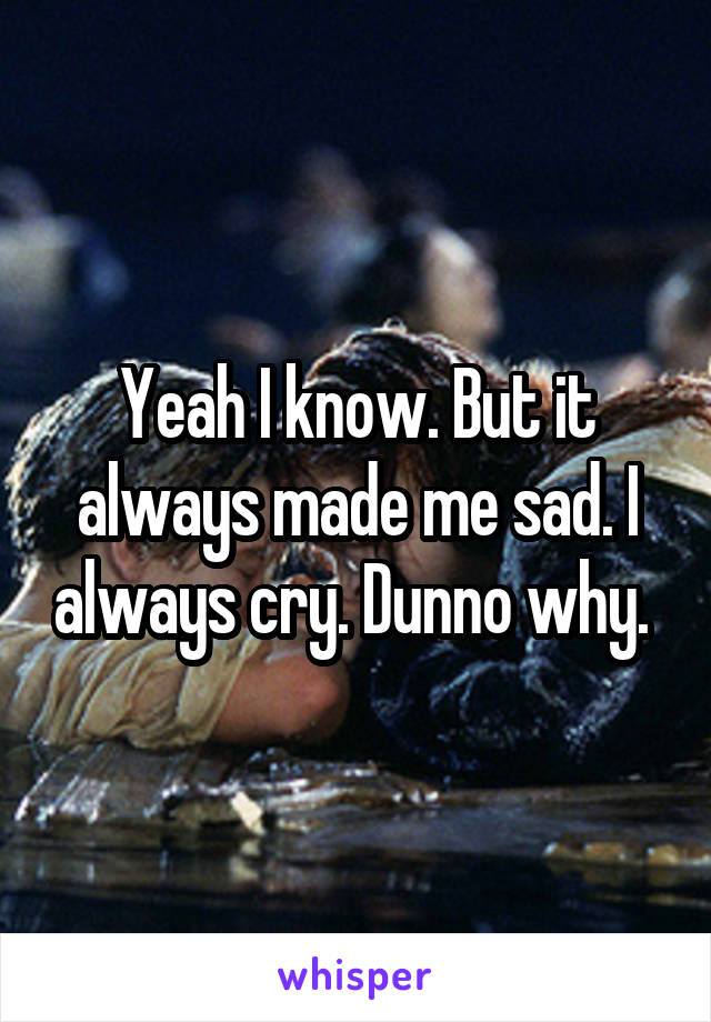 Yeah I know. But it always made me sad. I always cry. Dunno why. 
