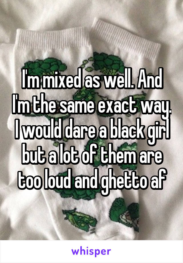 I'm mixed as well. And I'm the same exact way. I would dare a black girl but a lot of them are too loud and ghetto af