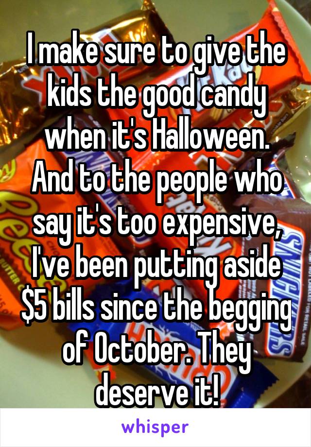 I make sure to give the kids the good candy when it's Halloween. And to the people who say it's too expensive, I've been putting aside $5 bills since the begging of October. They deserve it!