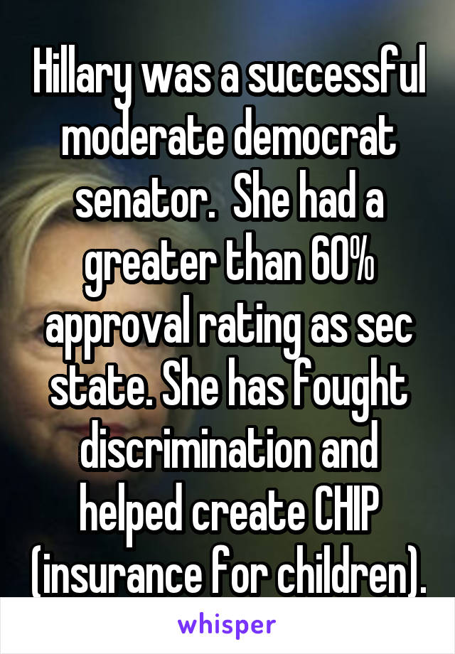 Hillary was a successful moderate democrat senator.  She had a greater than 60% approval rating as sec state. She has fought discrimination and helped create CHIP (insurance for children).