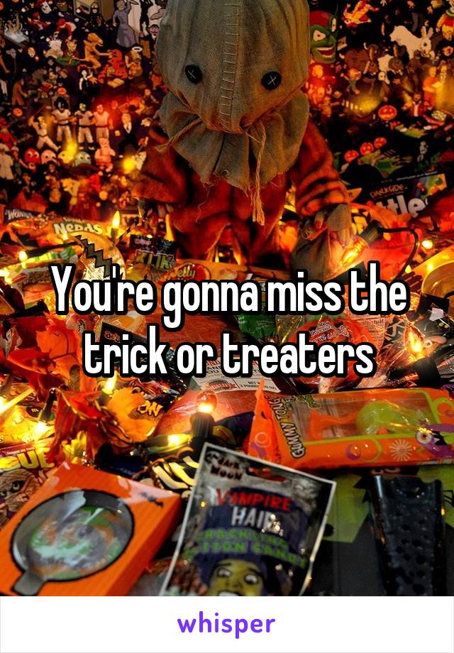 You're gonna miss the trick or treaters