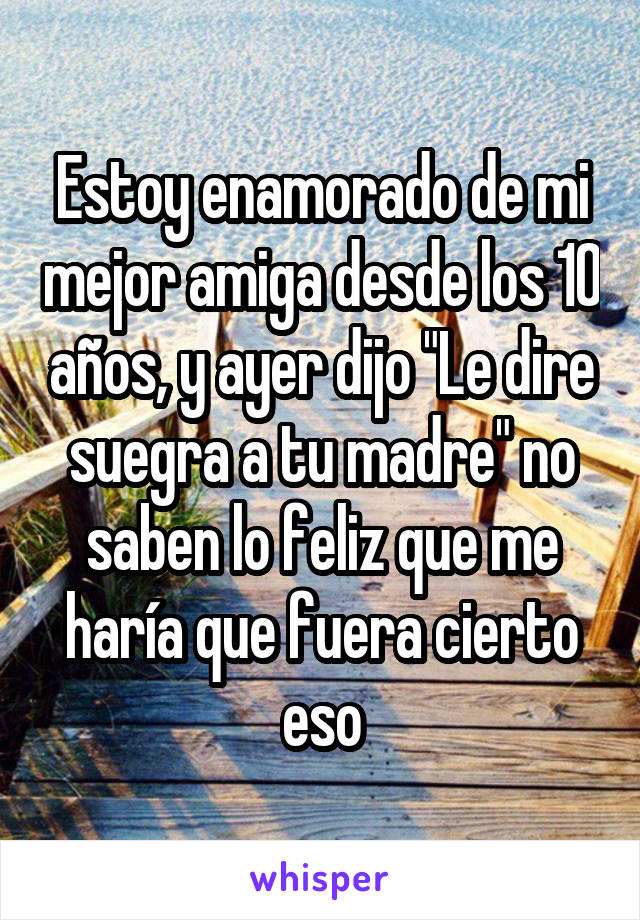 Estoy enamorado de mi mejor amiga desde los 10 años, y ayer dijo "Le dire suegra a tu madre" no saben lo feliz que me haría que fuera cierto eso