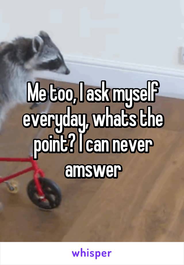 Me too, I ask myself everyday, whats the point? I can never amswer