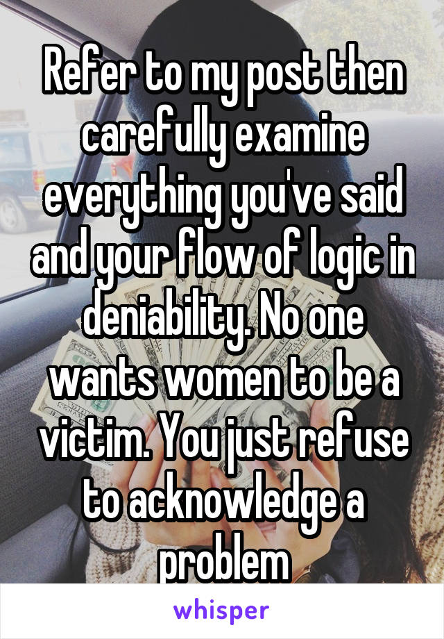 Refer to my post then carefully examine everything you've said and your flow of logic in deniability. No one wants women to be a victim. You just refuse to acknowledge a problem