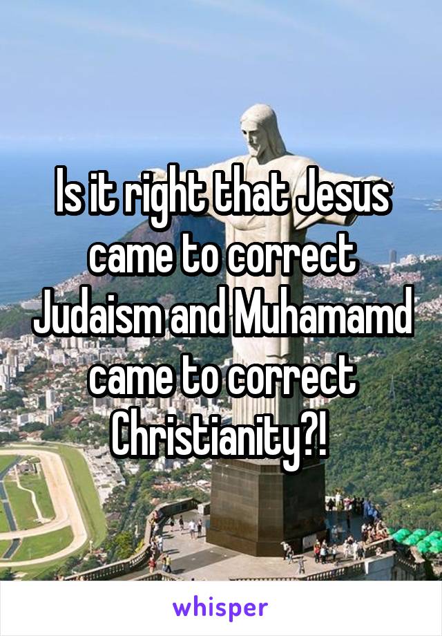 Is it right that Jesus came to correct Judaism and Muhamamd came to correct Christianity?! 