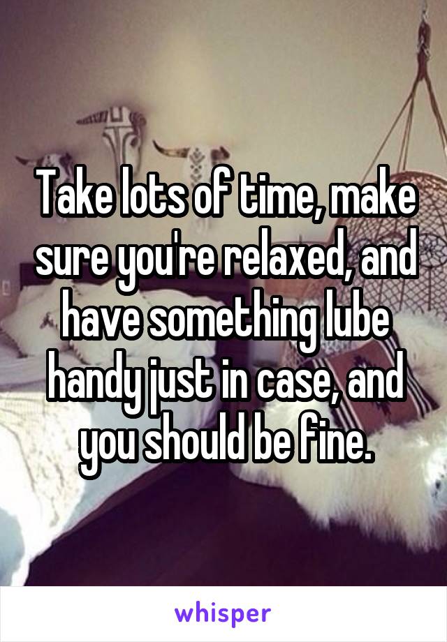 Take lots of time, make sure you're relaxed, and have something lube handy just in case, and you should be fine.