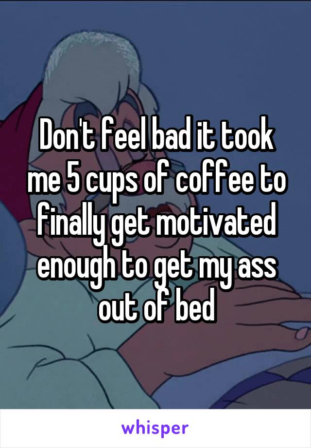 Don't feel bad it took me 5 cups of coffee to finally get motivated enough to get my ass out of bed