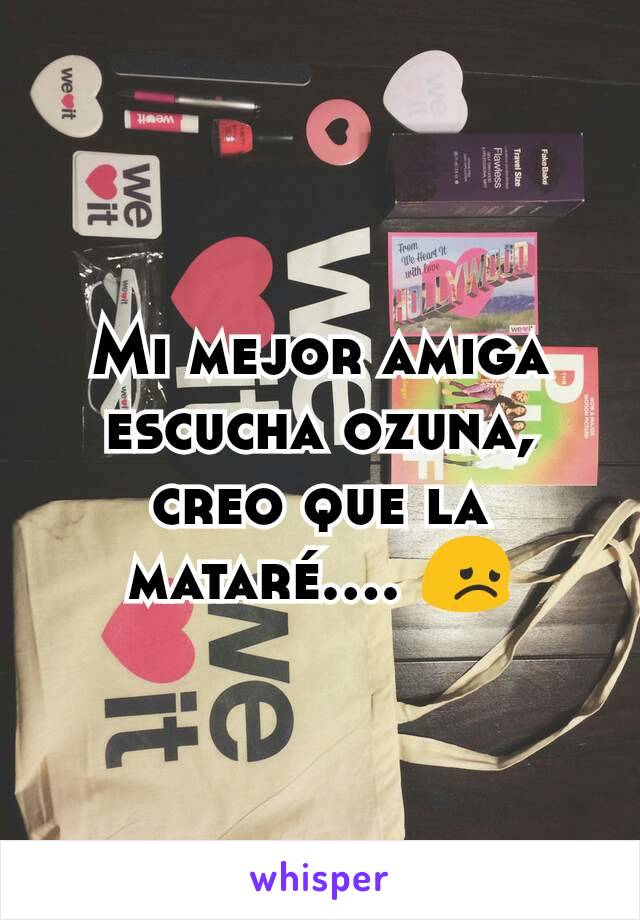 Mi mejor amiga escucha ozuna, creo que la mataré.... 😞