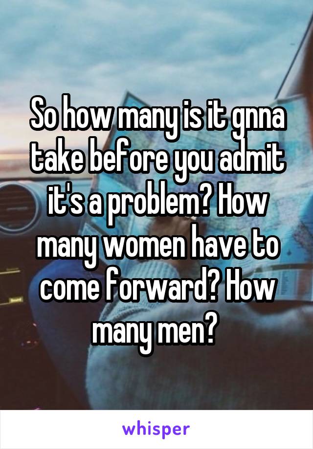 So how many is it gnna take before you admit it's a problem? How many women have to come forward? How many men? 