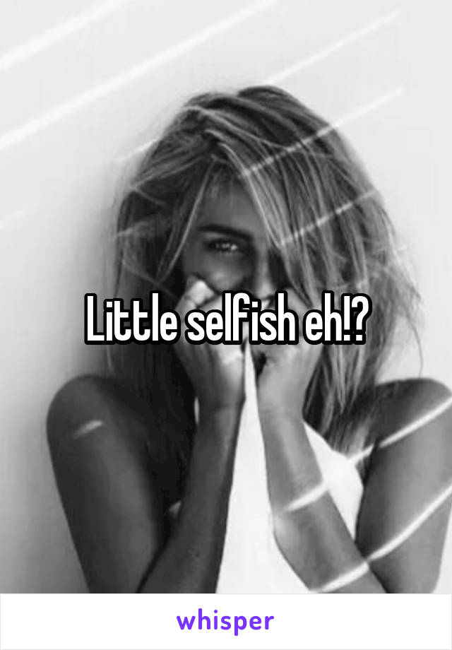 Little selfish eh!?
